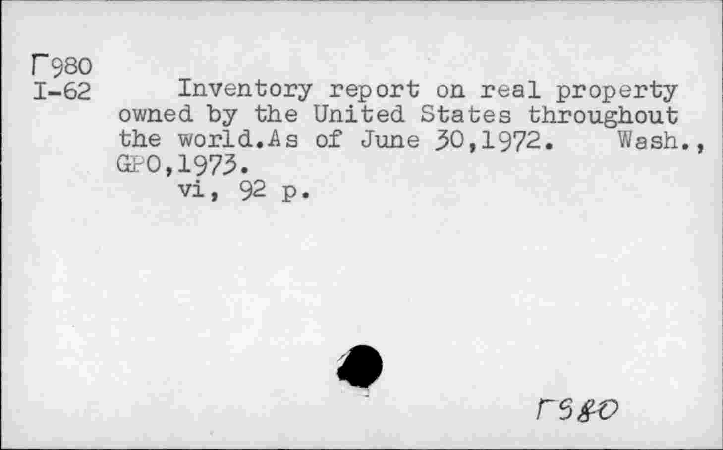 ﻿F98O
1-62 Inventory report on real property owned by the United States throughout the world.As of June 30,1972. Wash., Gt 0,1973.
vi, 92 p.
rs&c